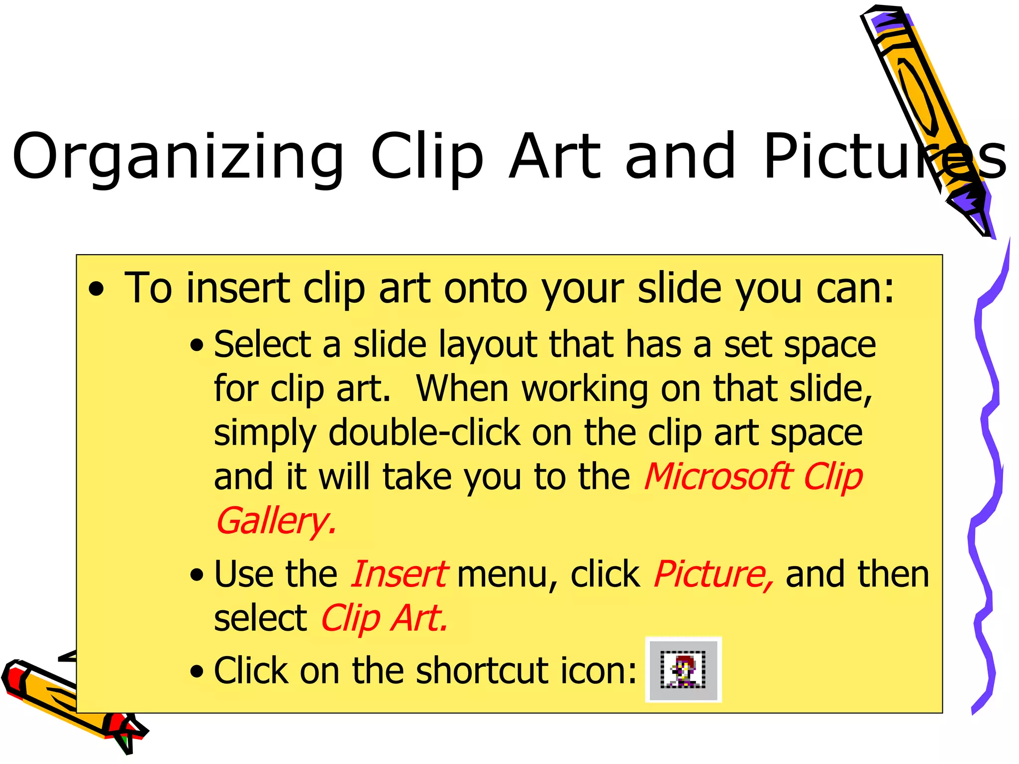 Organizing Clip Art and Pictures To insert clip art onto your slide you can: Select a slide layout that has a set space for clip art.  When working on that slide, simply double-click on the clip art space and it will take you to the  Microsoft Clip Gallery. Use the  Insert  menu, click  Picture,  and then select  Clip Art. Click on the shortcut icon:   