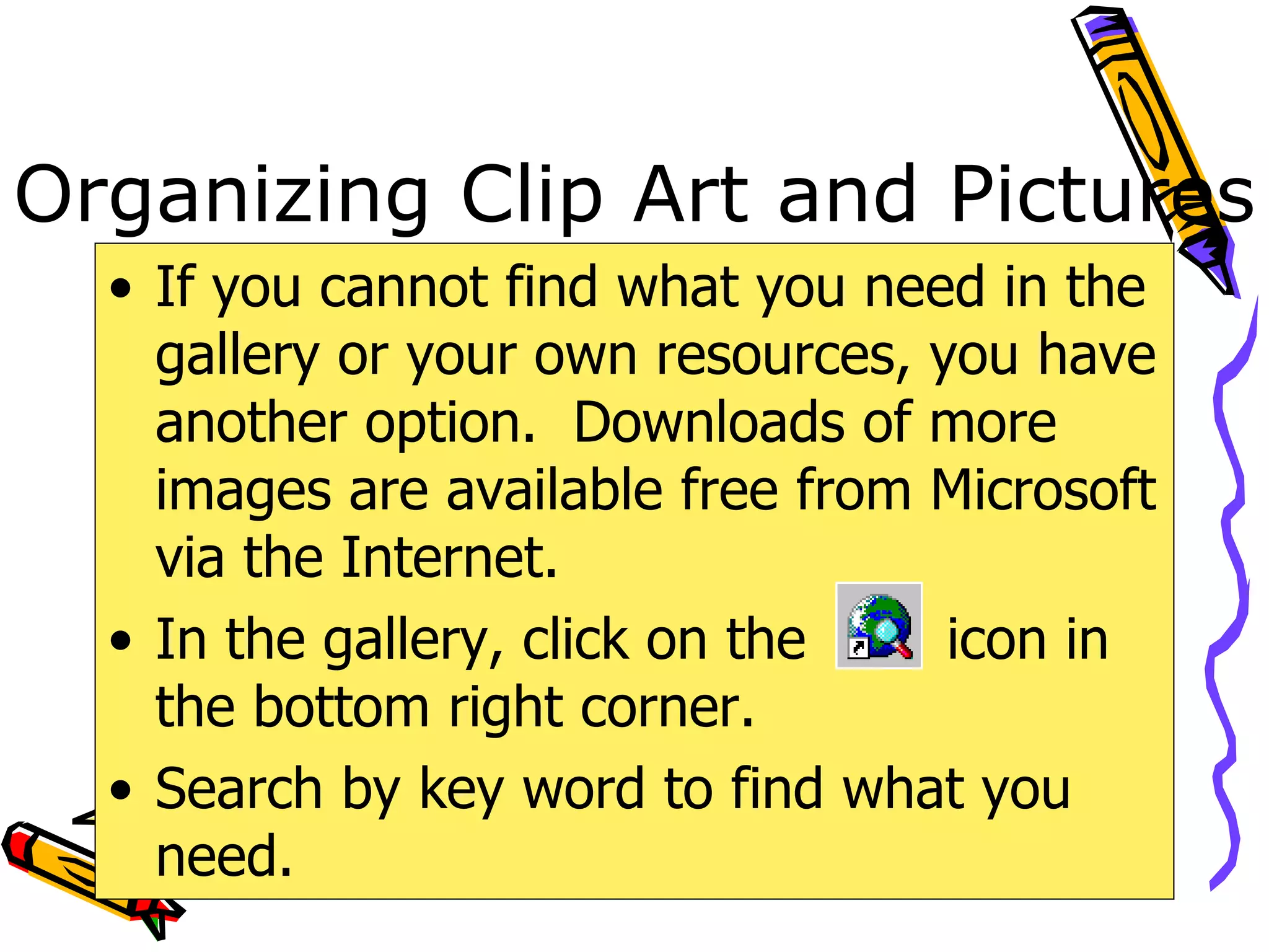 Organizing Clip Art and Pictures If you cannot find what you need in the gallery or your own resources, you have another option.  Downloads of more images are available free from Microsoft via the Internet. In the gallery, click on the  icon in the bottom right corner. Search by key word to find what you need. 
