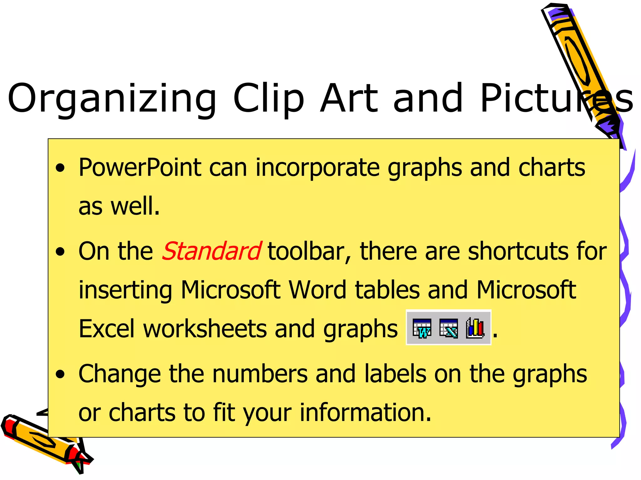 Organizing Clip Art and Pictures PowerPoint can incorporate graphs and charts as well. On the  Standard   toolbar, there are shortcuts for inserting Microsoft Word tables and Microsoft Excel worksheets and graphs  . Change the numbers and labels on the graphs or charts to fit your information. 