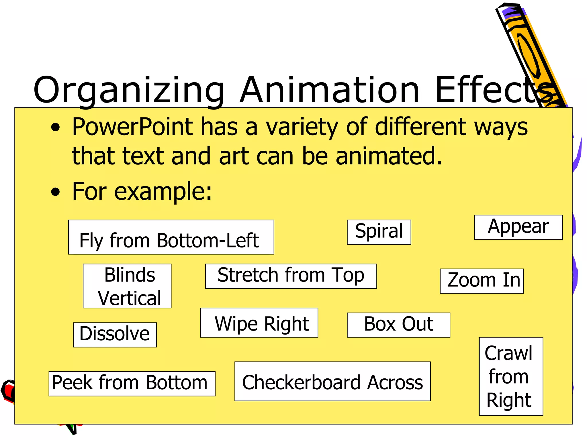 Organizing Animation Effects PowerPoint has a variety of different ways that text and art can be animated.  For example: Blinds Vertical Fly from Bottom-Left Box Out Spiral Checkerboard Across Crawl from Right Dissolve Peek from Bottom Stretch from Top Appear Wipe Right Zoom In 