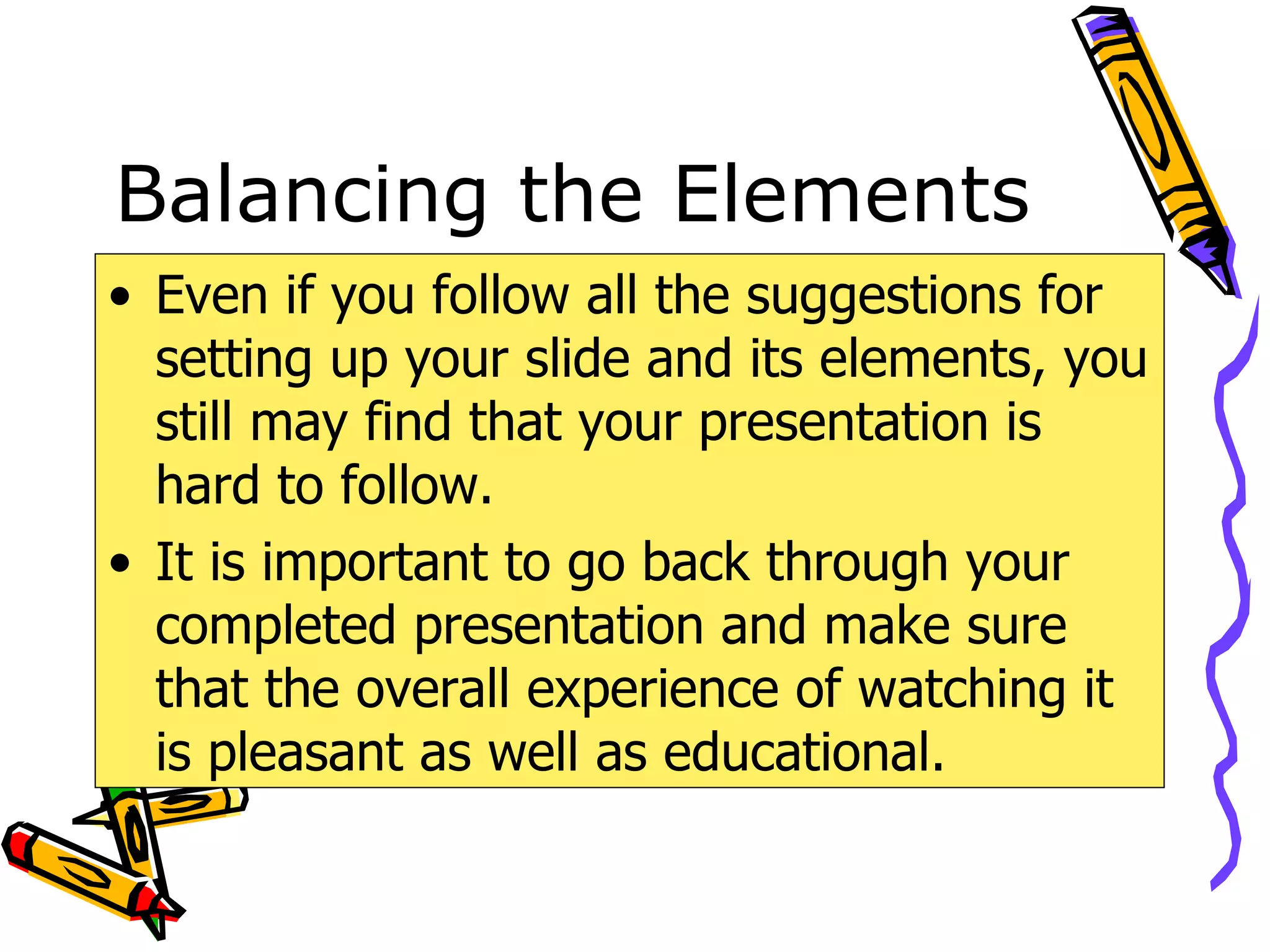 Balancing the Elements Even if you follow all the suggestions for setting up your slide and its elements, you still may find that your presentation is hard to follow. It is important to go back through your completed presentation and make sure that the overall experience of watching it is pleasant as well as educational. 