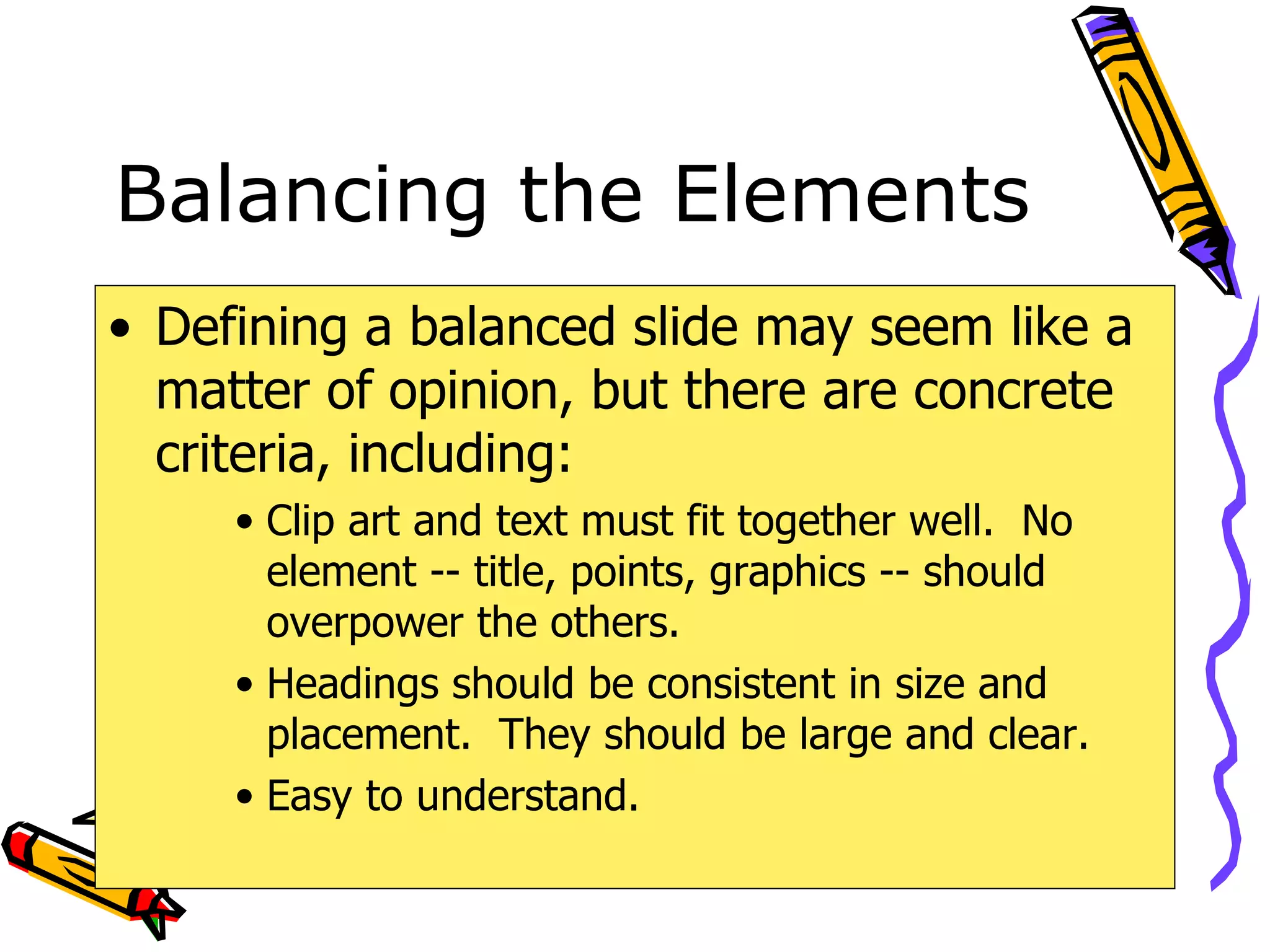 Balancing the Elements Defining a balanced slide may seem like a matter of opinion, but there are concrete criteria, including: Clip art and text must fit together well.  No element -- title, points, graphics -- should overpower the others. Headings should be consistent in size and placement.  They should be large and clear. Easy to understand. 