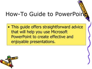How-To Guide to PowerPoint This guide offers straightforward advice that will help you use Microsoft PowerPoint to create effective and enjoyable presentations. 