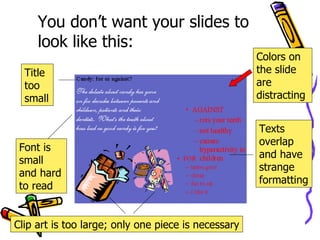 You don’t want your slides to look like this: Title too small Font is small and hard to read Texts overlap and have strange formatting  Clip art is too large; only one piece is necessary Colors on the slide are distracting 