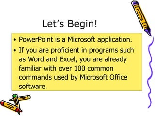 Let’s Begin! PowerPoint is a Microsoft application. If you are proficient in programs such as Word and Excel, you are already familiar with over 100 common commands used by Microsoft Office software. 