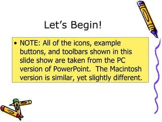 Let’s Begin! NOTE: All of the icons, example buttons, and toolbars shown in this slide show are taken from the PC version of PowerPoint.  The Macintosh version is similar, yet slightly different. 
