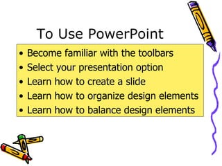 To Use PowerPoint Become familiar with the toolbars Select your presentation option Learn how to create a slide Learn how to organize design elements Learn how to balance design elements 