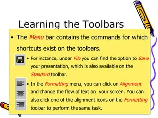 Learning the Toolbars The  Menu   bar contains the commands for which shortcuts exist on the toolbars. For instance, under  File   you can find the option to  Save   your presentation, which is also available on the  Standard   toolbar. In the  Formatting   menu, you can click on  Alignment  and change the flow of text on  your screen. You can also click one of the alignment icons on the  Formatting   toolbar to perform the same task. 