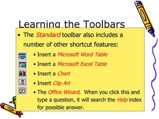 Learning the Toolbars The  Standard  toolbar also includes a number of other shortcut features: Insert a  Microsoft Word Table Insert a  Microsoft Excel Table Insert a  Chart Insert  Clip Art The  Office Wizard .  When you click this and type a question, it will search the  Help   index for possible answer. 