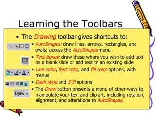 Learning the Toolbars The  Drawing  toolbar gives shortcuts to: AutoShapes:  draw lines, arrows, rectangles, and ovals; access the  AutoShapes  menu Text boxes:  draw these where you wish to add text on a blank slide or add text to an existing slide Line color ,  font color , and  fill color  options, with menus Dash style  and  3-D  options The   Draw  button presents a menu of other ways to manipulate your text and clip art, including rotation, alignment, and alterations to  AutoShapes. 