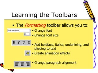 Learning the Toolbars The  Formatting   toolbar allows you to: Change font Change font size Add boldface, italics, underlining, and shading to text Create animation effects Change paragraph alignment 
