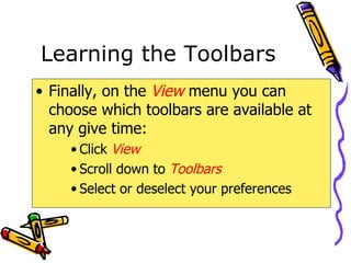 Learning the Toolbars Finally, on the  View   menu you can choose which toolbars are available at any give time: Click  View Scroll down to  Toolbars Select or deselect your preferences 