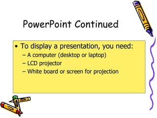PowerPoint Continued To display a presentation, you need: A computer (desktop or laptop) LCD projector White board or screen for projection 