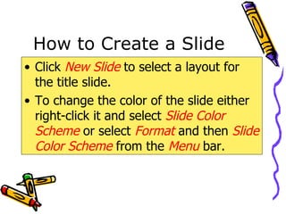 How to Create a Slide Click  New Slide  to select a layout for the title slide. To change the color of the slide either right-click it and select  Slide Color   Scheme  or select  Format  and then  Slide Color Scheme   from the   Menu  bar. 