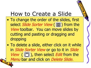 How to Create a Slide To change the order of the slides, first select  Slide Sorter   View  (  ) from the  View   toolbar.  You can move slides by cutting and pasting or dragging and dropping To delete a slide, either click on it while in  Slide Sorter View   or go to it in  Slide View   (  ), then select  Edit  from the  Menu  bar and click on  Delete Slide. 