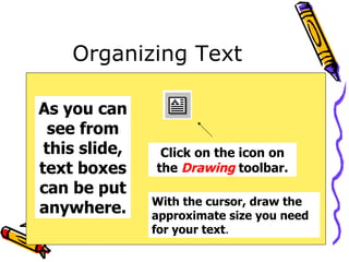 Organizing Text As you can see from this slide, text boxes can be put anywhere. Click on the icon on the  Drawing  toolbar. With the cursor, draw the approximate size you need for your text . 