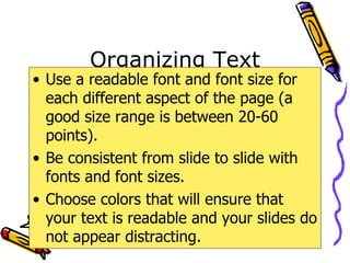 Organizing Text Use a readable font and font size for each different aspect of the page (a good size range is between 20-60 points). Be consistent from slide to slide with fonts and font sizes. Choose colors that will ensure that your text is readable and your slides do not appear distracting. 