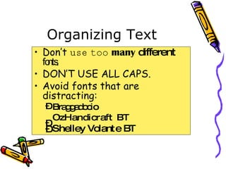 Organizing Text Don’t  use   too   many   different   fonts . DON’T USE ALL CAPS. Avoid fonts that are distracting: Braggadocio OzHandicraft BT Shelley Volante BT 