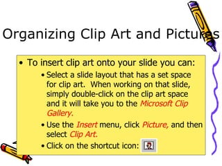 Organizing Clip Art and Pictures To insert clip art onto your slide you can: Select a slide layout that has a set space for clip art.  When working on that slide, simply double-click on the clip art space and it will take you to the  Microsoft Clip Gallery. Use the  Insert  menu, click  Picture,  and then select  Clip Art. Click on the shortcut icon:   