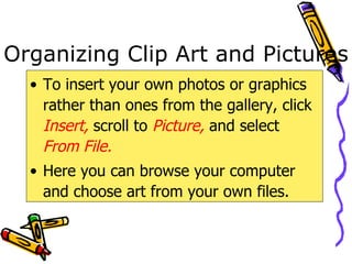 Organizing Clip Art and Pictures To insert your own photos or graphics rather than ones from the gallery, click  Insert,  scroll to  Picture,  and select  From File. Here you can browse your computer and choose art from your own files. 