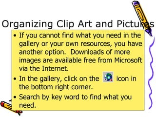 Organizing Clip Art and Pictures If you cannot find what you need in the gallery or your own resources, you have another option.  Downloads of more images are available free from Microsoft via the Internet. In the gallery, click on the  icon in the bottom right corner. Search by key word to find what you need. 