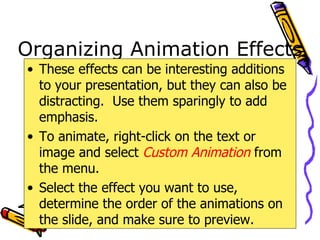 Organizing Animation Effects These effects can be interesting additions to your presentation, but they can also be distracting.  Use them sparingly to add emphasis. To animate, right-click on the text or image and select  Custom Animation  from the menu. Select the effect you want to use, determine the order of the animations on the slide, and make sure to preview. 