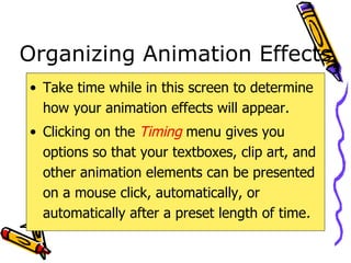 Organizing Animation Effects Take time while in this screen to determine how your animation effects will appear. Clicking on the  Timing  menu gives you options so that your textboxes, clip art, and other animation elements can be presented on a mouse click, automatically, or automatically after a preset length of time . 
