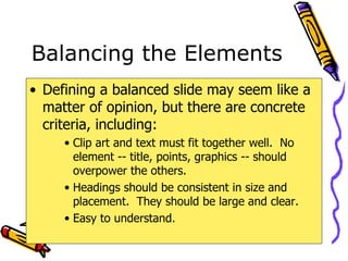 Balancing the Elements Defining a balanced slide may seem like a matter of opinion, but there are concrete criteria, including: Clip art and text must fit together well.  No element -- title, points, graphics -- should overpower the others. Headings should be consistent in size and placement.  They should be large and clear. Easy to understand. 