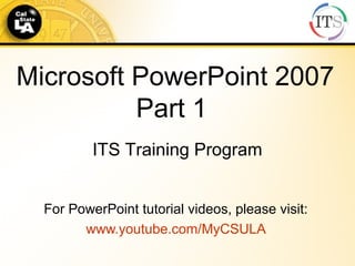 Microsoft PowerPoint 2007
Part 1
For PowerPoint tutorial videos, please visit:
www.youtube.com/MyCSULA
ITS Training Program
 