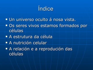 Índice  Un universo oculto á nosa vista. Os seres vivos estamos formados por células A estrutura da célula A nutrición celular A relación e a reprodución das células 