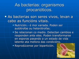 As bacterias: organismos procarióticos. As bacterias son seres vivos, levan a cabo as funcións vitais. Nutrición.- é moi variada. Poden ser  autótrofas ou heterótrofas.  Se relacionan co medio. Detectan cambios e responden ante eles. Poden transformarse en esporas pasando a un estado de vida latente ata mellora das condicións.  Reprodúcense por bipartición. 