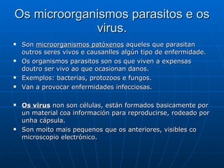 Os microorganismos parasitos e os virus. Son  microorganismos patóxenos  aqueles que parasitan outros seres vivos e causanlles algún tipo de enfermidade. Os organismos parasitos son os que viven a expensas doutro ser vivo ao que ocasionan danos. Exemplos: bacterias, protozoos e fungos. Van a provocar enfermidades infecciosas.  Os virus  non son células, están formados basicamente por un material coa información para reproducirse, rodeado por unha cápsula.  Son moito mais pequenos que os anteriores, visibles co microscopio electrónico.  