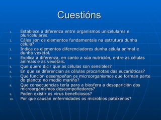 Cuestións  Establece a diferenza entre organismos unicelulares e pluricelulares. Cáles son os elementos fundamentais na estrutura dunha célula? Indica os elementos diferenciadores dunha célula animal e dunha vexetal. Explica a diferenza, en canto a súa nutrición, entre as células animais e as vexetais. Que quere dicir que as células son sensibles? En que se diferencian as células procariotas das eucarióticas? Que función desempeñan os microorganismos que forman parte do plancto no medio mariño? Que consecuencias tería para a biosfera a desaparición dos microorganismos descompoñedores? Poden existir os virus beneficiosos? Por que causan enfermidades os microbios patóxenos? 