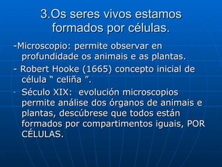 3.Os seres vivos estamos formados por células. -Microscopio: permite observar en profundidade os animais e as plantas. - Robert Hooke (1665) concepto inicial de célula “ celiña ”. Século XIX:  evolución microscopios permite análise dos órganos de animais e plantas, descúbrese que todos están formados por compartimentos iguais, POR CÉLULAS. 