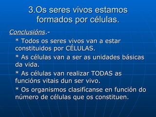 3.Os seres vivos estamos formados por células. Conclusións .- * Todos os seres vivos van a estar constituidos por CÉLULAS. * As células van a ser as unidades básicas da vida. * As células van realizar TODAS as funcións vitais dun ser vivo. * Os organismos clasifícanse en función do número de células que os constituen.  