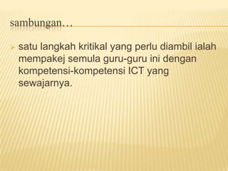 Timbulnya masalah ini sering dikaitkan dengan punca kekurangan latihan teknologi ataupun guru-guru tidak mendapat latihan yang secukupnya sama ada semasa pra-perkhidmatan dan dalam perkhidmatan.satu langkah kritikal yang perlu diambil ialah mempakej semula guru-guru ini dengan kompetensi-kompetensi ICT yang sewajarnya.sambungan…