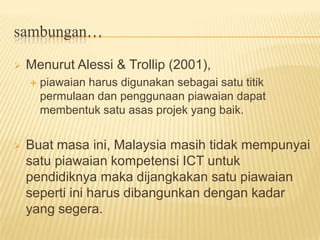 Piawaian teknologi untuk guru akan menggariskan kemahiran-kemahiran penting yang diperlukan oleh guru supaya dapat menggunakan komputer dan perkakasan elektronik yang lain di dalam sekolah hari iniMenurut Alessi & Trollip (2001), piawaian harus digunakan sebagai satu titik permulaan dan penggunaan piawaian dapat membentuk satu asas projek yang baik.Buat masa ini, Malaysia masih tidak mempunyai satu piawaian kompetensi ICT untuk pendidiknya maka dijangkakan satu piawaian seperti ini harus dibangunkan dengan kadar yang segera.  sambungan…
