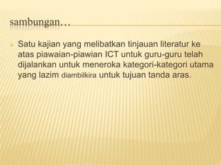 Satu kajian yang melibatkan tinjauan literatur ke atas piawaian-piawian ICT untuk guru-guru telah dijalankan untuk meneroka kategori-kategori utama yang lazim diambilkira untuk tujuan tanda aras. sambungan…