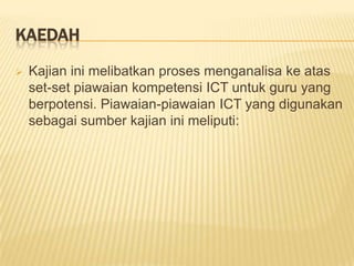 KaedahKajian ini melibatkan proses menganalisa ke atas set-set piawaian kompetensi ICT untuk guru yang berpotensi. Piawaian-piawaian ICT yang digunakan sebagai sumber kajian ini meliputi:Set piawaianKomputer Profisiensi untuk Guru-guru menurut Ministerial Advisory Council on the Quality of Teaching (MACQT) (1997)