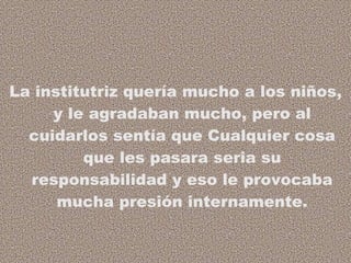 La institutriz quería mucho a los niños, y le agradaban mucho, pero al cuidarlos sentía que Cualquier cosa que les pasara seria su responsabilidad y eso le provocaba mucha presión internamente. 