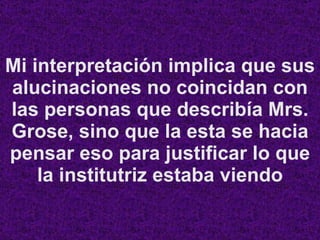 Mi interpretación implica que sus alucinaciones no coincidan con las personas que describía Mrs. Grose, sino que la esta se hacia pensar eso para justificar lo que la institutriz estaba viendo 