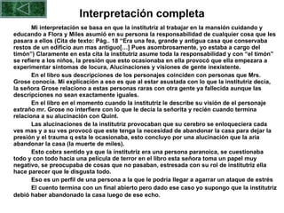 Interpretación completa Mi interpretación se basa en que la institutriz al trabajar en la mansión cuidando y educando a Flora y Miles asumió en su persona la responsabilidad de cualquier cosa que les pasara a ellos (Cita de texto: Pág.. 18 “Era una fea, grande y antigua casa que conservaba restos de un edificio aun mas antiguo[…] Pues asombrosamente, yo estaba a cargo del timón”) Claramente en esta cita la institutriz asume toda la responsabilidad y con “el timón” se refiere a los niños, la presión que esto ocasionaba en ella provocó que ella empezara a experimentar síntomas de locura, Alucinaciones y visiones de gente inexistente. En el libro sus descripciones de los personajes coinciden con personas que Mrs. Grose conocía. Mi explicación a eso es que al estar asustada con lo que la institutriz decía, la señora Grose relaciono a estas personas raras con otra gente ya fallecida aunque las descripciones no sean exactamente iguales.  En el libro en el momento cuando la institutriz le describe su visión de el personaje extraño mr. Grose no interfiere con lo que le decía la señorita y recién cuando termina relaciona a su alucinación con Quint.    Las alucinaciones de la institutriz provocaban que su cerebro se enloqueciera cada ves mas y a su ves provocó que este tenga la necesidad de abandonar la casa para dejar la presión y el trauma q esta le ocasionaba, esto concluyo por una alucinación que la aria abandonar la casa (la muerte de miles). Esto cobra sentido ya que la institutriz era una persona paranoica, se cuestionaba todo y con todo hacia una película de terror en el libro esta señora toma un papel muy negativo, se preocupaba de cosas que no pasaban, estresada con su rol de institutriz ella hace parecer que le disgusta todo.  Eso es un perfil de una persona a la que le podría llegar a agarrar un ataque de estrés El cuento termina con un final abierto pero dado ese caso yo supongo que la institutriz debió haber abandonado la casa luego de ese echo.  