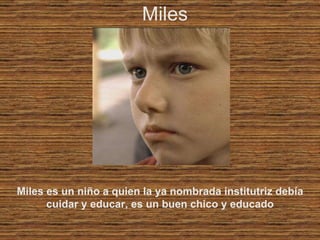 Miles Miles es un niño a quien la ya nombrada institutriz debía cuidar y educar, es un buen chico y educado 