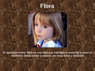 Flora Al igual que miles, flora es una niña que habitaba la mansión a quien la institutriz debía cuidar y educar, era muy dulce y delicada 