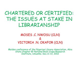 CHARTERED OR CERTIFIED:
THE ISSUES AT STAKE IN
LIBRARIANSHIP
MOSES .C. NWOSU (CLN)
&
VICTORIA .N. OKAFOR (CLN)
Maiden conference of the Nigerian Library Association, Abia
State Chapter @ National Root Crops Research
Institute, Umudike. Dec.11-13, 2012
 