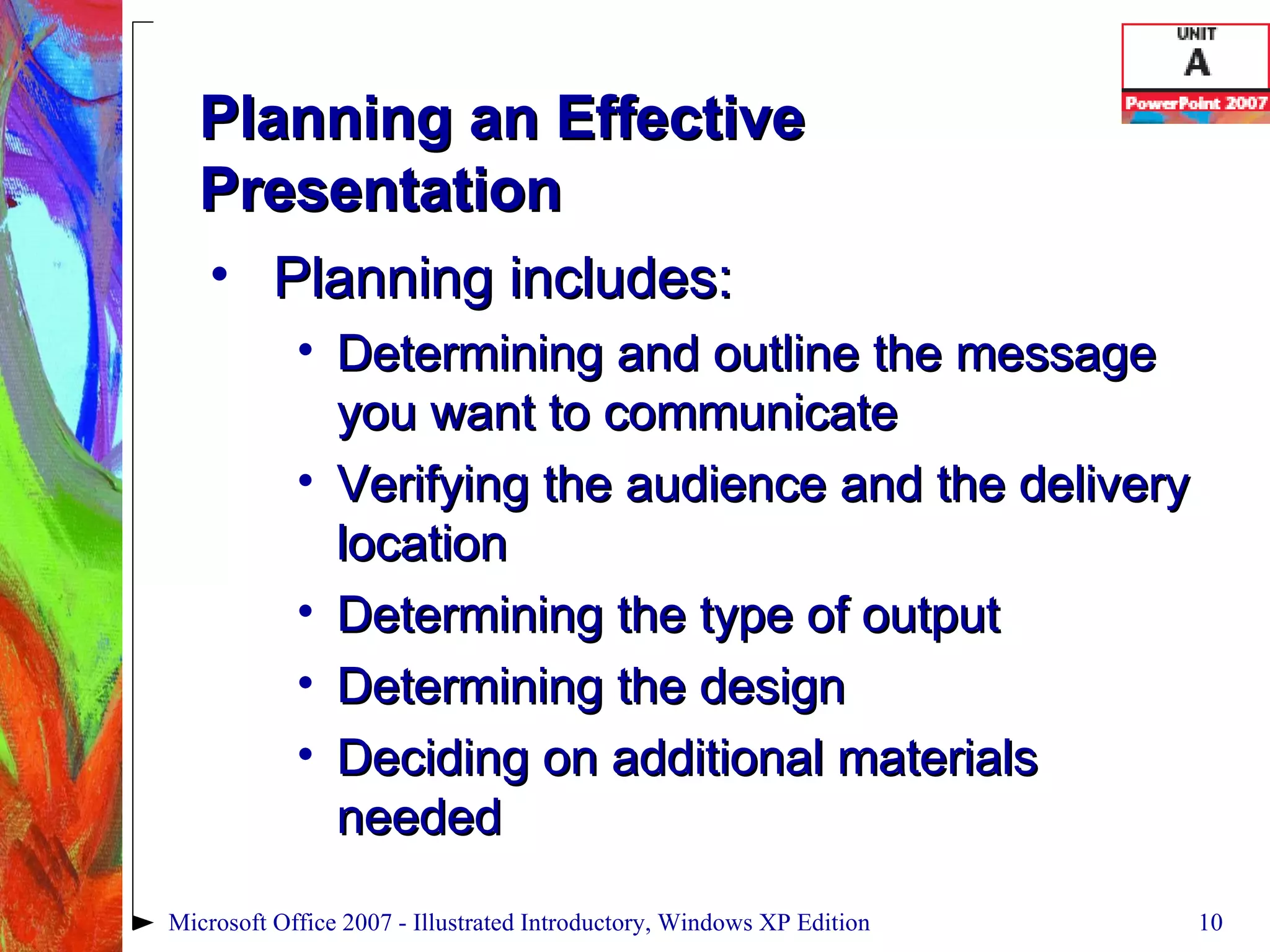 Planning an Effective Presentation Planning includes: Determining and outline the message you want to communicate Verifying the audience and the delivery location Determining the type of output Determining the design Deciding on additional materials needed Microsoft Office 2007 - Illustrated Introductory, Windows XP Edition 