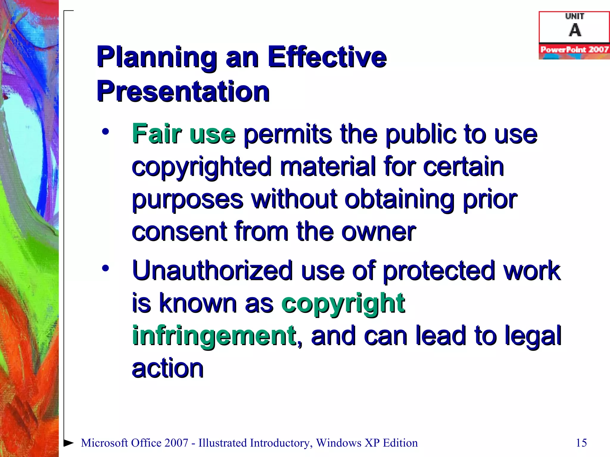 Planning an Effective Presentation Fair use  permits the public to use copyrighted material for certain purposes without obtaining prior consent from the owner Unauthorized use of protected work is known as  copyright infringement , and can lead to legal action Microsoft Office 2007 - Illustrated Introductory, Windows XP Edition 