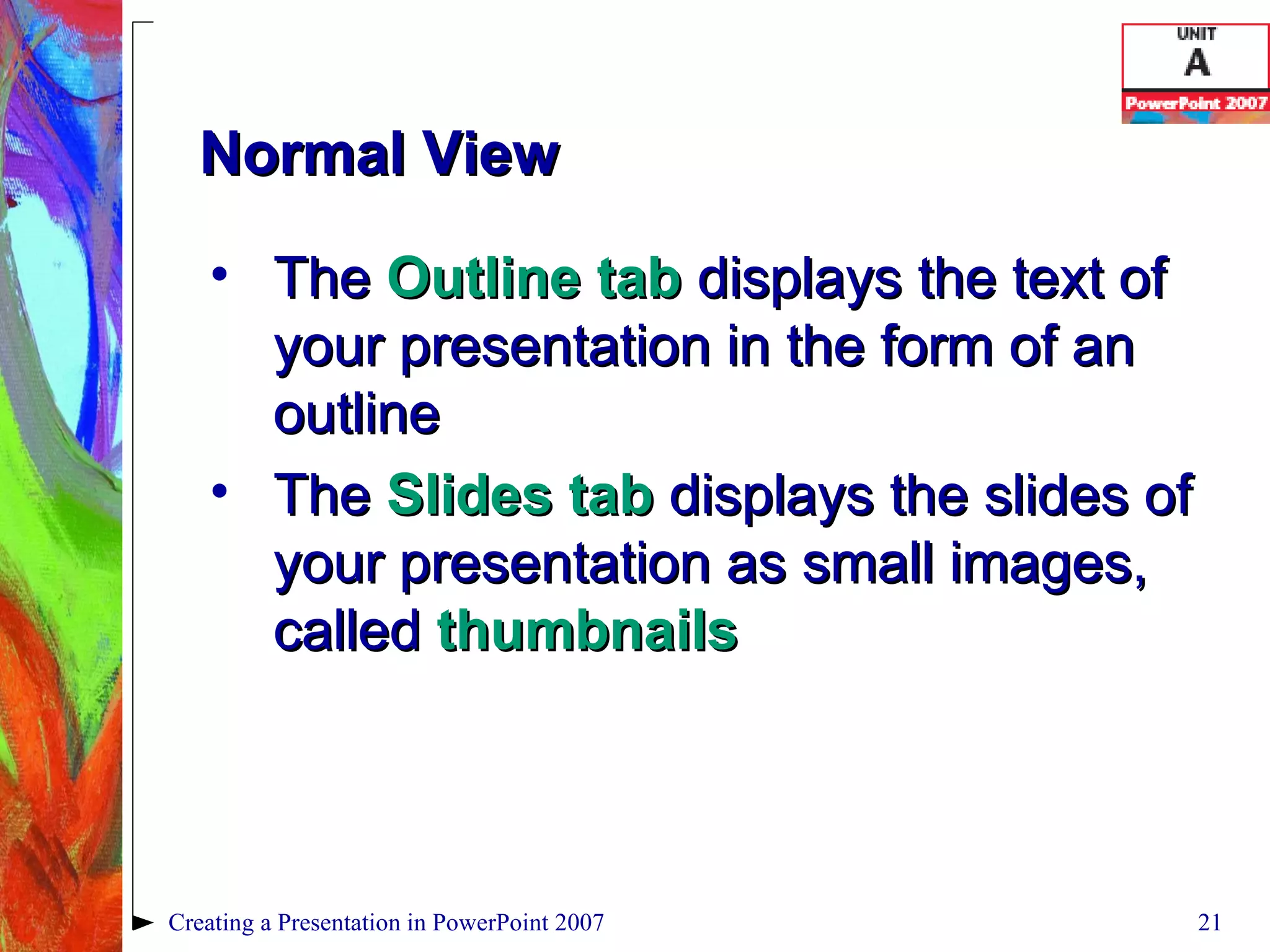 Normal View The  Outline tab  displays the text of your presentation in the form of an outline The  Slides tab  displays the slides of your presentation as small images, called  thumbnails Creating a Presentation in PowerPoint 2007 