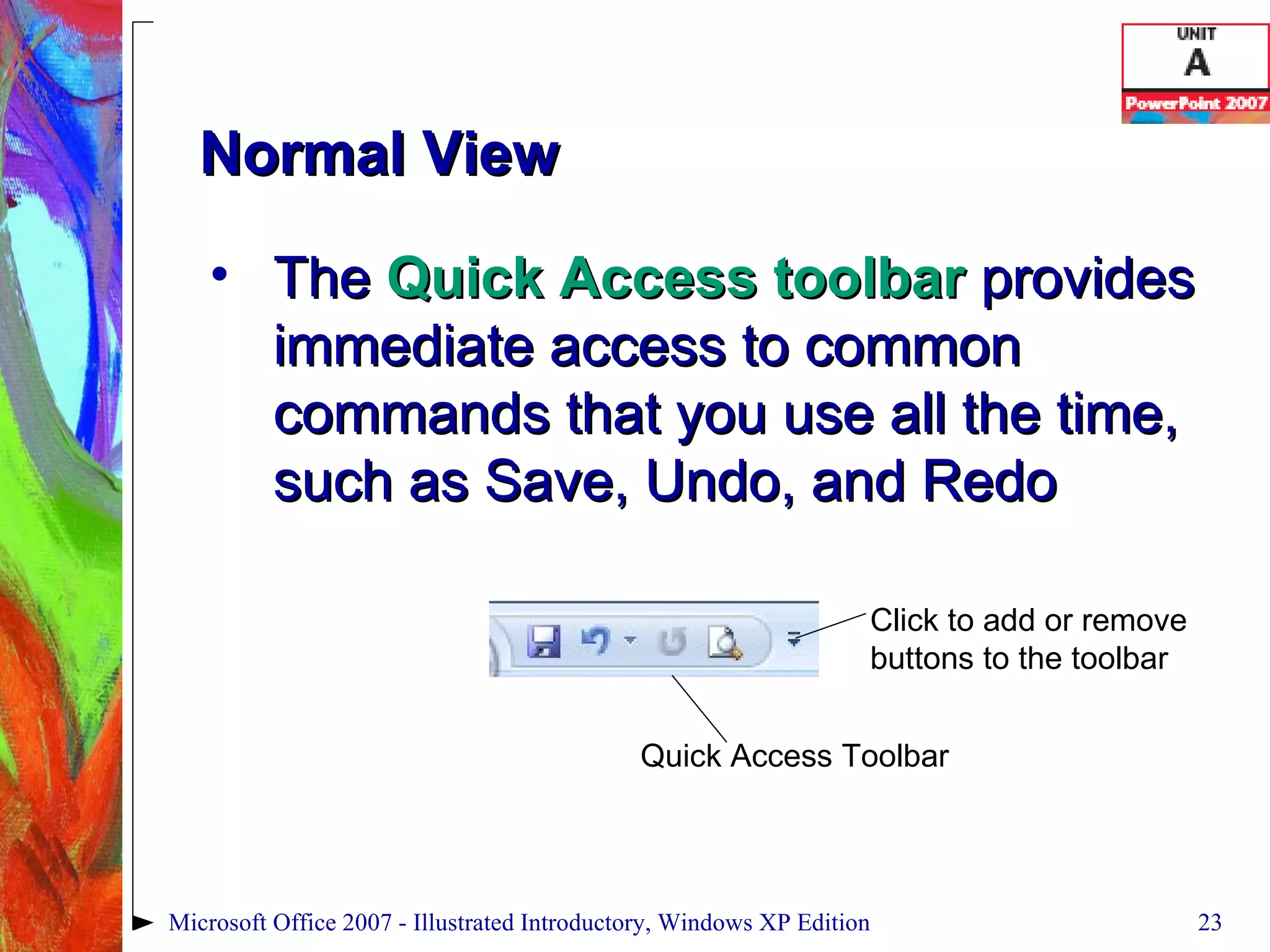 Normal View The  Quick Access toolbar  provides immediate access to common commands that you use all the time, such as Save, Undo, and Redo Microsoft Office 2007 - Illustrated Introductory, Windows XP Edition Quick Access Toolbar Click to add or remove buttons to the toolbar 
