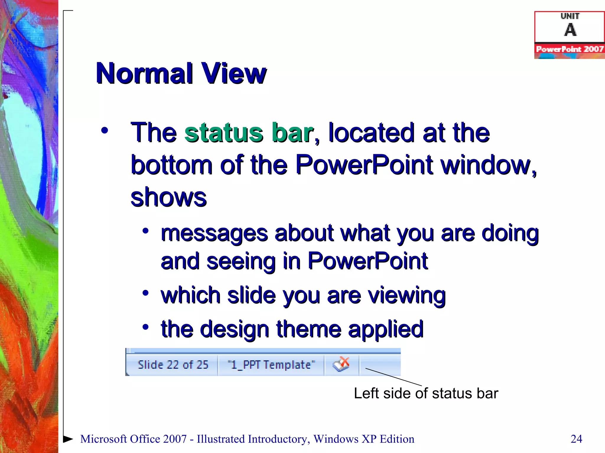 Normal View The  status   bar , located at the bottom of the PowerPoint window, shows messages about what you are doing and seeing in PowerPoint which slide you are viewing the design theme applied Microsoft Office 2007 - Illustrated Introductory, Windows XP Edition Left side of status bar 